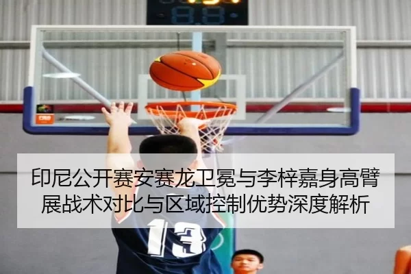 印尼公开赛安赛龙卫冕与李梓嘉身高臂展战术对比与区域控制优势深度解析
