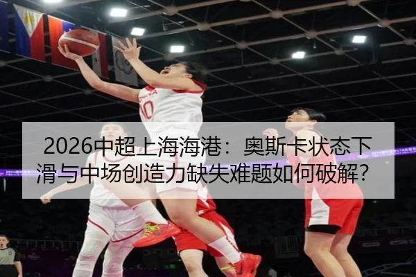 2026中超上海海港：奥斯卡状态下滑与中场创造力缺失难题如何破解？
