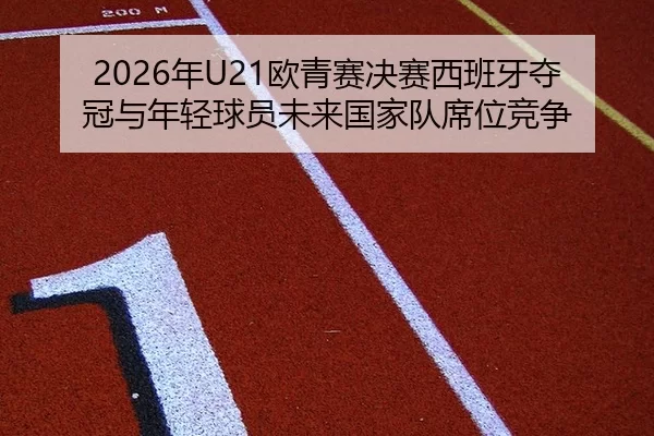 2026年U21欧青赛决赛西班牙夺冠与年轻球员未来国家队席位竞争